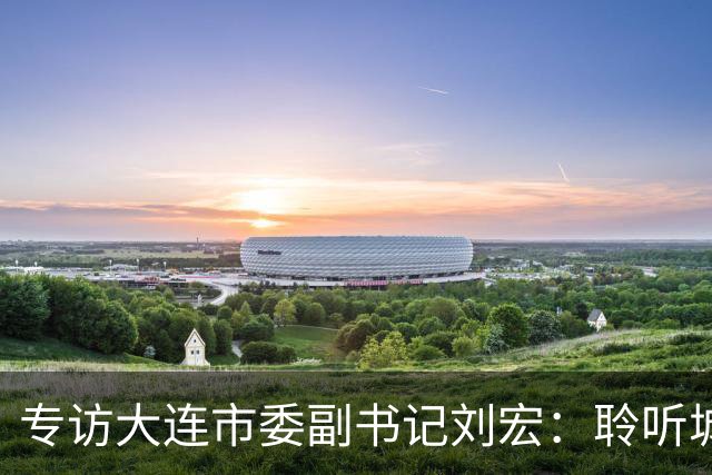 专访大连市委副书记刘宏：聆听城市的心跳和脉搏