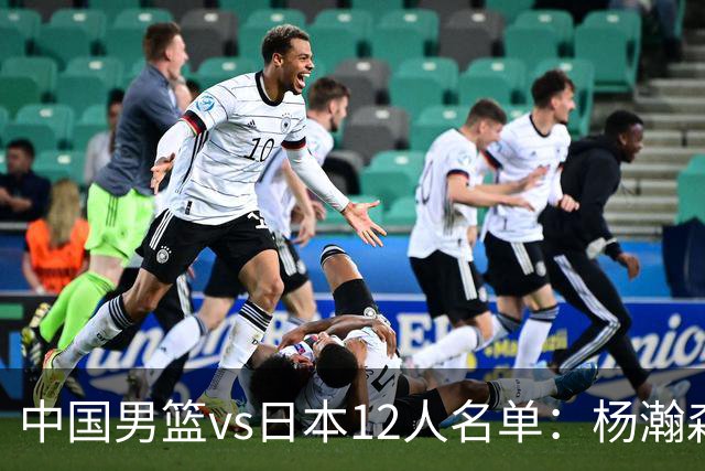 中国男篮vs日本12人名单：杨瀚森领衔主力阵容PK渡边雄太霍金森