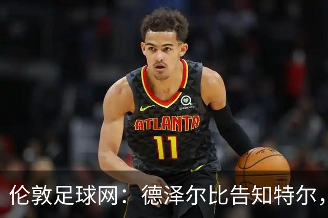 伦敦足球网：德泽尔比告知特尔，他下赛季将会得到重用